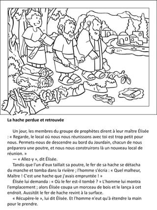 La hache perdue et retrouvée
Un jour, les membres du groupe de prophètes dirent à leur maître Élisée
: « Regarde, le local où nous nous réunissons avec toi est trop petit pour
nous. Permets-nous de descendre au bord du Jourdain, chacun de nous
préparera une poutre, et nous nous construirons là un nouveau local de
réunion. »
— « Allez-y », dit Élisée.
Tandis que l'un d'eux taillait sa poutre, le fer de sa hache se détacha
du manche et tomba dans la rivière ; l'homme s'écria : « Quel malheur,
Maître ! C'est une hache que j'avais empruntée ! »
Élisée lui demanda : « Où le fer est-il tombé ? » L'homme lui montra
l'emplacement ; alors Élisée coupa un morceau de bois et le lança à cet
endroit. Aussitôt le fer de hache revint à la surface.
« Récupère-le », lui dit Élisée. Et l'homme n'eut qu'à étendre la main
pour le prendre.
 