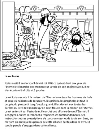 Le roi Josias
Josias avait 8 ans lorsqu'il devint roi. Il fit ce qui est droit aux yeux de
l'Eternel et il marcha entièrement sur la voie de son ancêtre David, il ne
s'en écarta ni à droite ni à gauche.
Le roi Josias monta à la maison de l'Eternel avec tous les hommes de Juda
et tous les habitants de Jérusalem, les prêtres, les prophètes et tout le
peuple, du plus petit jusqu'au plus grand. Il lut devant eux toutes les
paroles du livre de l'alliance qu'on avait trouvé dans la maison de l'Eternel.
Le roi se tenait sur l'estrade et il conclut une alliance devant l'Eternel: il
s'engagea à suivre l'Eternel et à respecter ses commandements, ses
instructions et ses prescriptions de tout son cœur et de toute son âme, en
mettant en pratique les paroles de cette alliance écrites dans ce livre. Et
tout le peuple s’engagea dans cette alliance.
 