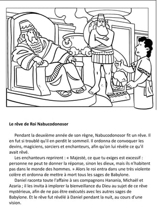 Le rêve de Roi Nabucodonosor
Pendant la deuxième année de son règne, Nabucodonosor fit un rêve. Il
en fut si troublé qu'il en perdit le sommeil. Il ordonna de convoquer les
devins, magiciens, sorciers et enchanteurs, afin qu'on lui révèle ce qu'il
avait rêvé.
Les enchanteurs reprirent : « Majesté, ce que tu exiges est excessif :
personne ne peut te donner la réponse, sinon les dieux, mais ils n'habitent
pas dans le monde des hommes. » Alors le roi entra dans une très violente
colère et ordonna de mettre à mort tous les sages de Babylone.
Daniel raconta toute l'affaire à ses compagnons Hanania, Michaël et
Azaria ; il les invita à implorer la bienveillance du Dieu au sujet de ce rêve
mystérieux, afin de ne pas être exécutés avec les autres sages de
Babylone. Et le rêve fut révélé à Daniel pendant la nuit, au cours d'une
vision.
 
