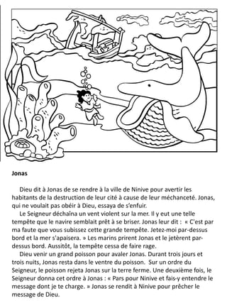 Jonas
Dieu dit à Jonas de se rendre à la ville de Ninive pour avertir les
habitants de la destruction de leur cité à cause de leur méchanceté. Jonas,
qui ne voulait pas obéir à Dieu, essaya de s’enfuir.
Le Seigneur déchaîna un vent violent sur la mer. Il y eut une telle
tempête que le navire semblait prêt à se briser. Jonas leur dit : « C'est par
ma faute que vous subissez cette grande tempête. Jetez-moi par-dessus
bord et la mer s'apaisera. » Les marins prirent Jonas et le jetèrent par-
dessus bord. Aussitôt, la tempête cessa de faire rage.
Dieu venir un grand poisson pour avaler Jonas. Durant trois jours et
trois nuits, Jonas resta dans le ventre du poisson. Sur un ordre du
Seigneur, le poisson rejeta Jonas sur la terre ferme. Une deuxième fois, le
Seigneur donna cet ordre à Jonas : « Pars pour Ninive et fais-y entendre le
message dont je te charge. » Jonas se rendit à Ninive pour prêcher le
message de Dieu.
 