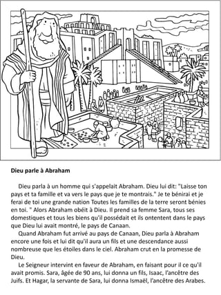 Dieu parle à Abraham
Dieu parla à un homme qui s'appelait Abraham. Dieu lui dit: "Laisse ton
pays et ta famille et va vers le pays que je te montrais." Je te bénirai et je
ferai de toi une grande nation Toutes les familles de la terre seront bénies
en toi. " Alors Abraham obéit à Dieu. Il prend sa femme Sara, tous ses
domestiques et tous les biens qu'il possédait et ils ontentent dans le pays
que Dieu lui avait montré, le pays de Canaan.
Quand Abraham fut arrivé au pays de Canaan, Dieu parla à Abraham
encore une fois et lui dit qu'il aura un fils et une descendance aussi
nombreuse que les étoiles dans le ciel. Abraham crut en la promesse de
Dieu.
Le Seigneur intervint en faveur de Abraham, en faisant pour il ce qu'il
avait promis. Sara, âgée de 90 ans, lui donna un fils, Isaac, l’ancêtre des
Juifs. Et Hagar, la servante de Sara, lui donna Ismaël, l’ancêtre des Arabes.
 
