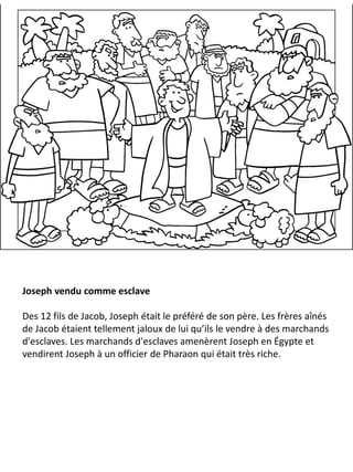 Joseph vendu comme esclave
Des 12 fils de Jacob, Joseph était le préféré de son père. Les frères aînés
de Jacob étaient tellement jaloux de lui qu’ils le vendre à des marchands
d'esclaves. Les marchands d'esclaves amenèrent Joseph en Égypte et
vendirent Joseph à un officier de Pharaon qui était très riche.
 