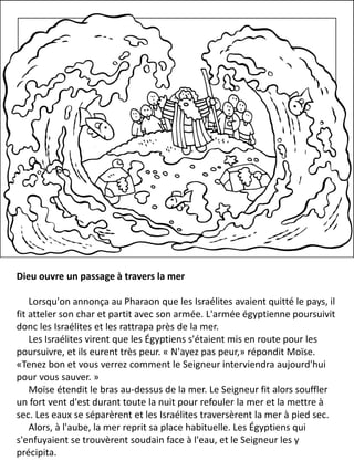 Dieu ouvre un passage à travers la mer
Lorsqu'on annonça au Pharaon que les Israélites avaient quitté le pays, il
fit atteler son char et partit avec son armée. L'armée égyptienne poursuivit
donc les Israélites et les rattrapa près de la mer.
Les Israélites virent que les Égyptiens s'étaient mis en route pour les
poursuivre, et ils eurent très peur. « N'ayez pas peur,» répondit Moïse.
«Tenez bon et vous verrez comment le Seigneur interviendra aujourd'hui
pour vous sauver. »
Moïse étendit le bras au-dessus de la mer. Le Seigneur fit alors souffler
un fort vent d'est durant toute la nuit pour refouler la mer et la mettre à
sec. Les eaux se séparèrent et les Israélites traversèrent la mer à pied sec.
Alors, à l'aube, la mer reprit sa place habituelle. Les Égyptiens qui
s'enfuyaient se trouvèrent soudain face à l'eau, et le Seigneur les y
précipita.
 