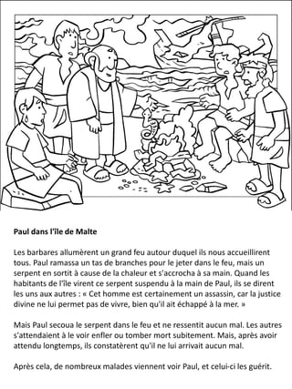 Paul dans l'île de Malte
Les barbares allumèrent un grand feu autour duquel ils nous accueillirent
tous. Paul ramassa un tas de branches pour le jeter dans le feu, mais un
serpent en sortit à cause de la chaleur et s'accrocha à sa main. Quand les
habitants de l'île virent ce serpent suspendu à la main de Paul, ils se dirent
les uns aux autres : « Cet homme est certainement un assassin, car la justice
divine ne lui permet pas de vivre, bien qu'il ait échappé à la mer. »
Mais Paul secoua le serpent dans le feu et ne ressentit aucun mal. Les autres
s'attendaient à le voir enfler ou tomber mort subitement. Mais, après avoir
attendu longtemps, ils constatèrent qu'il ne lui arrivait aucun mal.
Après cela, de nombreux malades viennent voir Paul, et celui-ci les guérit.
 