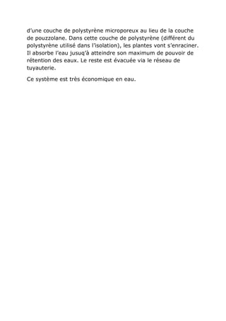 d’une couche de polystyrène microporeux au lieu de la couche
de pouzzolane. Dans cette couche de polystyrène (différent du
polystyrène utilisé dans l’isolation), les plantes vont s’enraciner.
Il absorbe l’eau jusuq’à atteindre son maximum de pouvoir de
rétention des eaux. Le reste est évacuée via le réseau de
tuyauterie.

Ce système est très économique en eau.
 