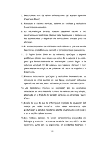 7. Describieron más de veinte enfermedades del aparato digestivo
(Papiro de Ebers)
8. Respecto al sistema nervioso, trataron las cefaleas y realizaban
trepanaciones craneales.
9. La traumatología alcanzó notable desarrollo debido a las
construcciones faraónicas. Sabían tratar luxaciones y fracturas en
los accidentados, y disponían de instrucciones precisas para su
atención.
10.El embalsamamiento de cadáveres realizado en la preparación de
las momias probablemente permitió el conocimiento de la anatomía.
11. El Papiro Edwin Smith es de contenido quirúrgico y expone
problemas clínicos que siguen un orden de la cabeza a los pies,
pero que lamentablemente se interrumpen cuando llegan a la
columna vertebral. En 22 páginas, con bastante claridad y muy
pocos elementos mágicos, se presentan 48 casos de diagnóstico y
tratamiento.
12.Poseían instrumental quirúrgico y realizaban intervenciones. A
diferencia de otros pueblos de esa época practicaban delicadas
operaciones exitosas, como se ha comprobado en muchas momias.
13. Los desórdenes internos se explicaban por las anomalías
detectadas en una anatomía humana de concepción muy simple,
plasmada en el Tratado del corazón contenido en el famoso Papiro
Ebers.
14.Existía la idea de que la enfermedad implicaba la ocupación del
cuerpo por seres extraños. Había seres demoníacos que
perturbaban la salud al inocular su aliento envenenado en el cuerpo
o en el espíritu del ser humano.
15.Los médicos egipcios no tenían conocimientos avanzados de
fisiología y anatomía. La observación de la descomposición de los
cadáveres, junto con su experiencia en accidentes laborales y
28
 