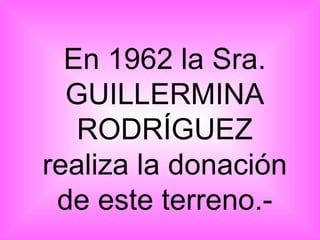 En 1962 la Sra. GUILLERMINA RODRÍGUEZ realiza la donación de este terreno.- 