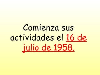 Comienza sus actividades el  16 de julio de 1958. 