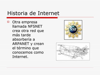 Historia de Internet Otra empresa llamada NFSNET crea otra red que más tarde absorbería a ARPANET y crean el término que conocemos como Internet. 