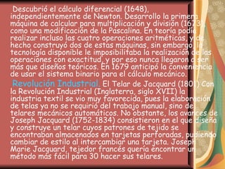Descubrió el cálculo diferencial (1648), independientemente de Newton. Desarrollo la primera máquina de calcular para multiplicación y división (1673), como una modificación de la Pascalina. En teoría podía realizar incluso las cuatro operaciones aritméticas, y de hecho construyó dos de estas máquinas, sin embargo, la tecnología disponible le imposibilitaba la realización de las operaciones con exactitud, y por eso nunca llegaron a ser más que diseños teóricos. En 1679 anticipó la conveniencia de usar el sistema binario para el cálculo mecánico.  Revolución Industrial.  El Telar de Jacquard (1801) Con la Revolución Industrial (Inglaterra, siglo XVII) la industria textil se vio muy favorecida, pues la elaboración de telas ya no se requirió del trabajo manual, sino de telares mecánicos automáticos. No obstante, los avances de Joseph Jacquard (1752-1834) consistieron en el que diseña y construye un telar cuyos patrones de tejido se encontraban almacenados en tarjetas perforadas, pudiendo cambiar de estilo al intercambiar una tarjeta. Joseph Marie Jacquard, tejedor francés quería encontrar un método más fácil para 30 hacer sus telares.   