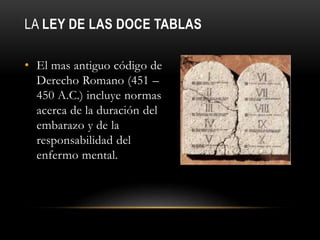 LA LEY DE LAS DOCE TABLAS
• El mas antiguo código de
Derecho Romano (451 –
450 A.C.) incluye normas
acerca de la duración del
embarazo y de la
responsabilidad del
enfermo mental.
 