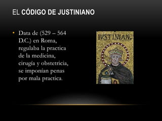 EL CÓDIGO DE JUSTINIANO
• Data de (529 – 564
D.C.) en Roma,
regulaba la practica
de la medicina,
cirugía y obstetricia,
se imponían penas
por mala practica.
 