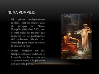 NUMA POMPILIO
• El primer ordenamiento
medico legal de interés data
de tiempos de Numa
Pompilio (600 años A.C.), por
el cual todas las mujeres que
murieran en las postrimerías
del embarazo deberían ser
operadas para tratar de salvar
la vida de su hijo.
• Numa Pompilio en los
tiempos antiguos ordenaba a
los médicos a hacer exámenes
a quienes morían implicando
con esto una pericia.
 