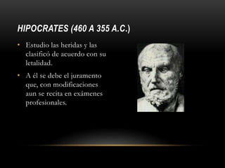 HIPOCRATES (460 A 355 A.C.)
• Estudio las heridas y las
clasificó de acuerdo con su
letalidad.
• A él se debe el juramento
que, con modificaciones
aun se recita en exámenes
profesionales.
 