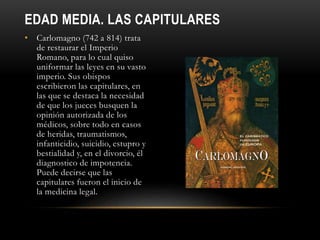 EDAD MEDIA. LAS CAPITULARES
• Carlomagno (742 a 814) trata
de restaurar el Imperio
Romano, para lo cual quiso
uniformar las leyes en su vasto
imperio. Sus obispos
escribieron las capitulares, en
las que se destaca la necesidad
de que los jueces busquen la
opinión autorizada de los
médicos, sobre todo en casos
de heridas, traumatismos,
infanticidio, suicidio, estupro y
bestialidad y, en el divorcio, él
diagnostico de impotencia.
Puede decirse que las
capitulares fueron el inicio de
la medicina legal.
 