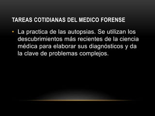 TAREAS COTIDIANAS DEL MEDICO FORENSE
• La practica de las autopsias. Se utilizan los
descubrimientos más recientes de la ciencia
médica para elaborar sus diagnósticos y da
la clave de problemas complejos.
 