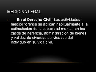 MEDICINA LEGAL
• En el Derecho Civil: Las actividades
medico forense se aplican habitualmente a la
estimulación de la capacidad mental, en los
casos de herencia, administración de bienes
y validez de diversas actividades del
individuo en su vida civil.
 