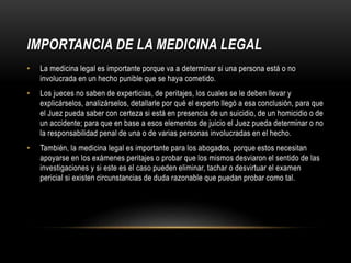 IMPORTANCIA DE LA MEDICINA LEGAL
• La medicina legal es importante porque va a determinar si una persona está o no
involucrada en un hecho punible que se haya cometido.
• Los jueces no saben de experticias, de peritajes, los cuales se le deben llevar y
explicárselos, analizárselos, detallarle por qué el experto llegó a esa conclusión, para que
el Juez pueda saber con certeza si está en presencia de un suicidio, de un homicidio o de
un accidente; para que en base a esos elementos de juicio el Juez pueda determinar o no
la responsabilidad penal de una o de varias personas involucradas en el hecho.
• También, la medicina legal es importante para los abogados, porque estos necesitan
apoyarse en los exámenes peritajes o probar que los mismos desviaron el sentido de las
investigaciones y si este es el caso pueden eliminar, tachar o desvirtuar el examen
pericial si existen circunstancias de duda razonable que puedan probar como tal.
 