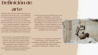 Definición de
arte
Muchas han sido las definiciones que se
han dado acerca del arte, y sin embargo,
no existe una que delimite este concepto.
El concepto de arte es variable
históricamente. Lo que hoy se considera
arte no coincide con lo que se tenía como
tal en épocas pasadas. Cada época
histórica ha variado el sentido y la
valoración de la crecación artística según
el concepto ideológico determinado en el
que nace y la finalidad que se le otorga.
Por otra parte, se puede señalar que el
arte es una manifestación del esiritu
humano para expresar determinados
valores culturales e ideóloigcos. Todo
ello plasmado según composiciones
simbólicas que se realizan por
procedimientos técnicos que dan lugar a
distintas actividades artísticas.
El término art deriva del latín ars, que
significa “habilidad”, y que hace
referencia a la realización de acciones
que requieren una especialización. Sin
enmbargo, el concepto de arte no se
puede limitar, ya que también es una
manifestación humana que expresa y
tiene en cuenta los valores culturales e
idológicos de su contexto.
EL arte posee un importante componente
comunicativo, para extender los
postulados ideológicos. Ofrece al público
una experiencia de tipo estético,
emocional, intelectual, o todas a la vez.
 