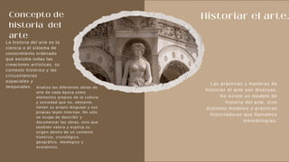 Concepto de
historia del
arte
Historiar el arte.
La historia del arte es la
ciencia o el sistema de
conocimiento ordenado
que estudia todas las
creaciones artísticas, su
contexto histórico y las
circusntancias
espaciales y
temporales.
Las prácticas y maneras de
historiar el arte son diversas.
No existe un modelo de
historia del arte, sino
distintos modelos o prácticas
historiadoras que llamamos
metodologías.
Analiza las diferentes obras de
arte de cada época como
elementos propios de la cultura
y sociedad que no, obstante,
tienen su propio lenguaje y sus
propias leyes internas. No sólo
se ocupa de describir y
documentar las obras, sino que
también valora y explica su
origen dentro de un contexto
histórico, cronológico,
geográfico, ideológico y
económico.
 
