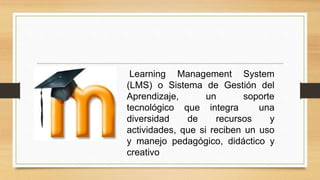 Learning Management System
(LMS) o Sistema de Gestión del
Aprendizaje, un soporte
tecnológico que integra una
diversidad de recursos y
actividades, que si reciben un uso
y manejo pedagógico, didáctico y
creativo
 