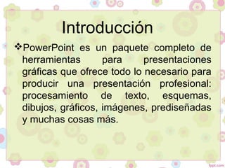 Introducción
PowerPoint es un paquete completo de
herramientas para presentaciones
gráficas que ofrece todo lo necesario para
producir una presentación profesional:
procesamiento de texto, esquemas,
dibujos, gráficos, imágenes, prediseñadas
y muchas cosas más.
 