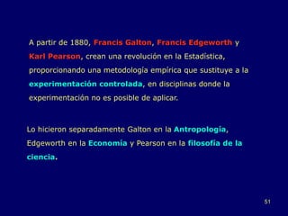 51
A partir de 1880, Francis Galton, Francis Edgeworth y
Karl Pearson, crean una revolución en la Estadística,
proporcionando una metodología empírica que sustituye a la
experimentación controlada, en disciplinas donde la
experimentación no es posible de aplicar.
Lo hicieron separadamente Galton en la Antropología,
Edgeworth en la Economía y Pearson en la filosofía de la
ciencia.
 