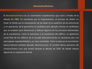 Deconstructivismo
El deconstructivismo es un movimiento arquitectónico que nació a finales de la
década de 1980. Se caracteriza por la fragmentación, el proceso de diseño no
lineal, el interés por la manipulación de las ideas de la superficie de las estructuras
y, en apariencia, de la geometría no euclidiana (por ejemplo, formas no rectilíneas)
que se emplean para distorsionar y dislocar algunos de los principios elementales
de la arquitectura, como la estructura y la envolvente del edificio. La apariencia
visual final de los edificios de la escuela deconstructivista se caracteriza por una
estimulante impredecibilidad y un caos controlado. Tiene su base en el movimiento
teórico-literario también llamado deconstrucción. El nombre deriva asimismo del
constructivismo ruso que existió durante la década de 1920, de donde retoma
alguna de su inspiración formal.
 