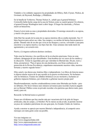 Vándalos o los soldados saquearon las propiedades de Dillery, Hall, Clymer, Walton, de
Gwinnett, de Heyward, Ruttledge, y Middleton.
En la batalla de Yorktown, Thomas Nelson Jr., señaló que el general británico
Cornwallis había hecho cargo de la casa de Nelson como su cuartel general. En silencio,
el general George Washington instó a abrir fuego. El hogar fue destruido, y Nelson
murió en bancarrota.
Francis Lewis tenía su casa y propiedades destruidas. El enemigo encarceló a su esposa,
y murió a los pocos meses.
John Hart fue sacado de la cama de su esposa mientras ella se estaba muriendo. Sus 13
hijos huyeron para salvar sus vidas. Sus campos y su molino de harina fueron puestos a
perder. Durante más de un año que vivía en los bosques y cuevas, volviendo a casa para
encontrar a su esposa muerta y sus hijos han ido. Unas semanas más tarde murió de
agotamiento y un corazón roto.
Norris y Livingston sufrieron destinos similares.
Tales eran las historias y los sacrificios de la revolución americana. Estos no eran
rufianes, demagogia de ojos desorbitados. Eran hombres de voz suave de los medios y
la educación. Tenían la seguridad, pero que valoraban la libertad más. De pie, recto y
firme, prometieron: "Para el apoyo de esta declaración, con firme confianza en la
protección de la Divina Providencia, empeñamos mutuamente nuestras vidas, nuestras
fortunas y nuestro sagrado honor."
Ellos usted y me dieron una América libre e independiente. Los libros de historia nunca
te dijeron mucho acerca de lo que sucedió en la guerra revolucionaria. No luchamos
sólo los británicos. Éramos los súbditos británicos en ese momento y luchamos al
gobierno impuesto británico, por el derecho a gobernar nuestro propio país!
Desafortunadamente, muchos estadounidenses tomar estas libertades por hecho - pero
no debemos. Por favor tómese unos minutos (al menos) para recordar el precio pagado
por su libertad. Público como en privado recordar a los patriotas que dieron tanto, para
usted y para mí.
Recuerde: la libertad nunca es gratuito!
Nunca nos olvidemos que hay mucho más por vacaciones del 4 de julio de fuegos
artificiales, días de campo, y el béisbol. Por lo menos un día al año, le permite mostrar
un poco de verdadero patriotismo de este gran país, los Estados Unidos de América.
Ayude a mostrar su aprecio por nuestra libertad e independencia, al compartir estos
mensajes con tanta gente como sea posible.
Ver mas imágenes en:
http://www.imageneslindas.info
http://www.mipoemasdeamor.com
http://www.imagenesde-amor.net
 