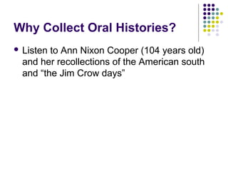 Why Collect Oral Histories?
 Listen to Ann Nixon Cooper (104 years old)
and her recollections of the American south
and “the Jim Crow days”
 