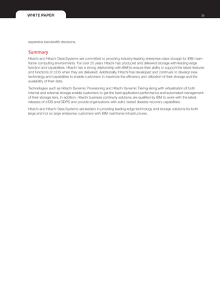 WHITE PAPER 23
expensive bandwidth decisions.
Summary
Hitachi and Hitachi Data Systems are committed to providing industry-leading enterprise-class storage for IBM main-
frame computing environments. For over 25 years Hitachi has produced and delivered storage with leading-edge
function and capabilities. Hitachi has a strong relationship with IBM to ensure their ability to support the latest features
and functions of z/OS when they are delivered. Additionally, Hitachi has developed and continues to develop new
technology and capabilities to enable customers to maximize the efficiency and utilization of their storage and the
availability of their data.
Technologies such as Hitachi Dynamic Provisioning and Hitachi Dynamic Tiering along with virtualization of both
internal and external storage enable customers to get the best application performance and automated management
of their storage tiers. In addition, Hitachi business continuity solutions are qualified by IBM to work with the latest
releases of z/OS and GDPS and provide organizations with solid, tested disaster recovery capabilities.
Hitachi and Hitachi Data Systems are leaders in providing leading-edge technology and storage solutions for both
large and not so large enterprise customers with IBM mainframe infrastructures.
 