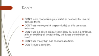 Don’ts
 DON’T store condoms in your wallet as heat and friction can
damage them.
 DON’T use nonoxynol-9 (a spermicide), as this can cause
irritation.
 DON’T use oil-based products like baby oil, lotion, petroleum
jelly, or cooking oil because they will cause the condom to
break.
 DON’T use more than one condom at a time.
 DON’T reuse a condom.
 