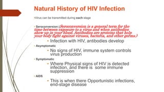 Natural History of HIV Infection
•Virus can be transmitted during each stage
• Seroconversion (Seroconversion is a general term for the
time between exposure to a virus and when antibodies
show up in your blood. Antibodies are proteins that help
your body fight against viruses, bacteria, and other germs.)
• Infection with HIV, antibodies develop
• Asymptomatic
• No signs of HIV, immune system controls
virus production
• Symptomatic
• Where Physical signs of HIV is detected
infection, and there is some immune
suppression
• AIDS
• This is when there Opportunistic infections,
end-stage disease
 