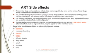 ART Side effects
 Antiretroviral drugs can have adverse effects. Most are manageable, but some can be serious. Newer drugs
tend to cause fewer and less severe side effects.
 The benefits of taking HIV medications typically outweigh the side effects. These treatments can help people
live long, healthy lives with reduced risks of HIV-related complications and transmission.
 The potential side effects vary depending on the types of medication a person uses. Also, the same medication
can have different side effects in different people.
 Some side effects from antiretroviral therapy, such as nausea or fatigue, may last only a few days or weeks.
Other side effects, such as high cholesterol, may not appear for a few months or years.
Some other possible side effects of antiretroviral therapy include:
• headache
• nausea and vomiting
• diarrhea
• fatigue
• difficulty sleeping
• a dry mouth
• a rash
• dizziness
• pain
Mr. James –himofficer22@gmail.com 256 (0) 392 553
317, (KRAWFORD INTERNATIONAL INSTITUTE )
 