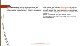 Psychosocial barriers, such as mental health issues (e.g.,
depression, perceived low quality of live), drug or alcohol abuse,
negative attitudes or beliefs about HIV, and lack of social support.
•When possible, refer patients to patient navigators for help with
receiving essential support services related to mental health,
substance use, and other support resources (e.g., psychologists,
addiction specialists, support groups, adherence counselors, case
managers)
•Remind patients not to share their ART with anyone.
•Encourage patients to recruit friends and/or family members to
help with adherence.
Mr. James –himofficer22@gmail.com 256 (0) 392 553
317, (KRAWFORD INTERNATIONAL INSTITUTE )
 