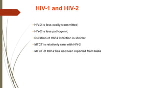 HIV-1 and HIV-2
• HIV-2 is less easily transmitted
• HIV-2 is less pathogenic
• Duration of HIV-2 infection is shorter
• MTCT is relatively rare with HIV-2
• MTCT of HIV-2 has not been reported from India
 