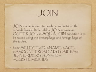 JOIN
JOIN clause is used to combine and retrieve the
records from multiple tables. JOIN is same as
OUTER JOIN in SQL. A JOIN condition is to
be raised using the primary keys and foreign keys of
the tables.
hive> SELECT c.ID, c.NAME, c.AGE,
o.AMOUNT FROM CUSTOMERS c
JOIN ORDERS o ON (c.ID =
o.CUSTOMER_ID);
 