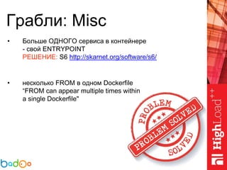 Грабли: Misc
• Больше ОДНОГО сервиса в контейнере
- свой ENTRYPOINT
РЕШЕНИЕ: S6 http://skarnet.org/software/s6/
• несколько FROM в одном Dockerfile
“FROM can appear multiple times within
a single Dockerfile"
 