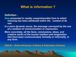 What is information ? Definition :  Data  presented in readily comprehensible form to which meaning has been attributed within the  context of its use.   In a more dynamic sense, the message conveyed by the use of a medium of communication or expression.  More concretely, all the facts, conclusions, ideas, and creative works of the human intellect and imagination that have been communicated, formally or informally, in any form. (ODLIS – Online Dictionary of library & Information Science) 