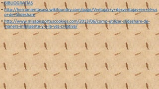• BIBLIOGRAFÍAS
• http://herramientasava.wikifoundry.com/page/Ventajas+y+desventajas+en+el+us
o+de+Slideshare
• http://www.misapisportuscookies.com/2013/06/como-utilizar-slideshare-de-
manera-inteligente-y-a-la-vez-creativa/
 