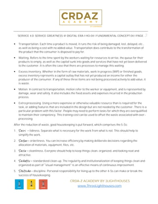 SERVICE 4.0; SERVICE GREATNESS @ DIGITAL ERA l HO-04 l FUNDAMENTAL CONCEPT.04 l PAGE 3:
CRDA-Z ACADEMY BY 3LIGHTHOUSES
www.ThreeLighthouses.com
▪ Transportation. Each time a product is moved, it runs the risk of being damaged, lost, delayed, etc.,
as well as being a cost with no added value. Transportation does contribute to the transformation of
the product that the consumer is disposed to pay for.
▪ Waiting. Refers to the time spent by the workers waiting for resources to arrive, the queue for their
products to empty, as well as the capital sunk into goods and services that have not yet been delivered
to the customer. It is often the case that there are processes to manage this waiting.
▪ Excess inventory. Whether in the form of raw materials, work in progress (WIP) or finished goods,
excess inventory represents a capital outlay that has not yet produced an income for either the
producer of the consumer. If any of these three items are not being processed actively to add value, it
is waste.
▪ Motion. In contrast to transportation, motion refer to the worker or equipment, and is represented by
damage, wear and safety. It also includes the fixed assets and expenses incurred in the production
process.
▪ Extra processing. Using a more expensive or otherwise valuable resource than is required for the
task, or adding features that are included in the design but are not needed by the customer. There is a
particular problem with this factor. People may need to perform tasks for which they are overqualified
to maintain their competency. This training cost can be used to offset the waste associated with over-
processing.
After the reduction of waste, good housekeeping is put forward, which comprises the 5-Ss:
1. Seiri tidiness. Separate what is necessary for the work from what is not. This should help to
simplify the work.
2. Seiton orderliness. You can increase efficiency by making deliberate decisions regarding the
allocation of materials, equipment, files, etc.
3. Seiso cleanliness. Everyone should help to keep things clean, organized, and looking neat and
attractive.
4. Seiketsu standardized clean-up. The regularity and institutionalization of keeping things clean and
organized as part of visual management is an effective means of continuous improvement.
5. Shitsuke discipline. Personal responsibility for living up to the other 4-Ss can make or break the
success of housekeeping.
 