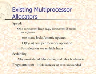 Existing Multiprocessor Allocators Speed: One concurrent heap (e.g., concurrent B-tree):    too expensive too many locks/atomic updates O(log n) cost per memory operation    Fast allocators use multiple heaps Scalability: Allocator-induced false sharing and other bottlenecks Fragmentation:  P-fold increase or even unbounded 
