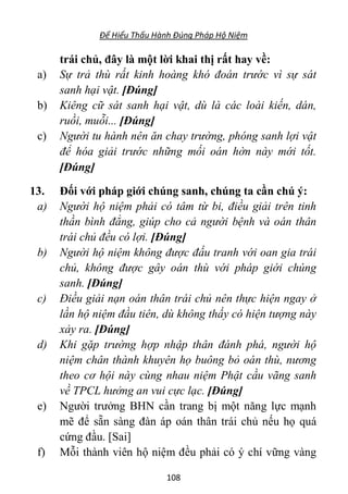 Để Hiểu Thấu Hành Đúng Pháp Hộ Niệm
108
trái chủ, đây là một lời khai thị rất hay về:
a) Sự trả thù rất kinh hoàng khó đoán trước vì sự sát
sanh hại vật. [Đúng]
b) Kiêng cữ sát sanh hại vật, dù là các loài kiến, dán,
ruồi, muỗi... [Đúng]
c) Người tu hành nên ăn chay trường, phóng sanh lợi vật
để hóa giải trước những mối oán hờn này mới tốt.
[Đúng]
13. Đối với pháp giới chúng sanh, chúng ta cần chú ý:
a) Người hộ niệm phải có tâm từ bi, điều giải trên tinh
thần bình đẳng, giúp cho cả người bệnh và oán thân
trái chủ đều có lợi. [Đúng]
b) Người hộ niệm không được đấu tranh với oan gia trái
chủ, không được gây oán thù với pháp giới chúng
sanh. [Đúng]
c) Điều giải nạn oán thân trái chủ nên thực hiện ngay ở
lần hộ niệm đầu tiên, dù không thấy có hiện tượng này
xảy ra. [Đúng]
d) Khi gặp trường hợp nhập thân đánh phá, người hộ
niệm chân thành khuyên họ buông bỏ oán thù, nương
theo cơ hội này cùng nhau niệm Phật cầu vãng sanh
về TPCL hưởng an vui cực lạc. [Đúng]
e) Người trưởng BHN cần trang bị một năng lực mạnh
mẽ để sẵn sàng đàn áp oán thân trái chủ nếu họ quá
cứng đầu. [Sai]
f) Mỗi thành viên hộ niệm đều phải có ý chí vững vàng
 