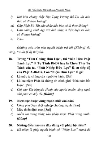 Để Hiểu Thấu Hành Đúng Pháp Hộ Niệm
112
l) Khi lâm chung thấy Địa Tạng Vương Bồ-Tát tới đón
Bác có đi theo không?
m) Gặp Phật Bồ-Tát nào khác đến bác có đi theo không?
n) Gặp những cảnh đẹp với ánh sáng vi diệu hiện ra Bác
có đi theo không?
o) V.v...
(Những câu trên nếu người bệnh trả lời [Không] thì
vững, trả lời [Có] thì yếu).
18. Trong “Tam Chủng Hữu Lực”, thì “Bản Hữu Phật
Tánh Lực” là Tự Tánh Di-Đà hay là Chơn Tâm Tự
Tánh của ta, “Phật Nhiếp Hữu Lực” là sự tiếp độ
của Phật A-Di-Đà. Còn “Niệm Hữu Lực” là gì?
a) Là mức tu chứng của người tu hành. [Sai]
b) Là lực niệm Phật đã chứng tới cảnh giới “Nhất tâm bất
loạn”. [Sai]
c) Chỉ cho Tín-Nguyện-Hạnh của người muốn vãng sanh
cần phải có đầy đủ. [Đúng]
19. Niệm lực được vững mạnh nhờ vào đâu?
a) Công phu đoạn diệt nghiệp chướng mạnh. [Sai]
b) Mức thiền định cao. [Sai]
c) Niềm tin vững vàng vào pháp niệm Phật vãng sanh.
[Đúng]
20. Những điều nào sau đây đúng với pháp hộ niệm?
a) Hộ niệm là giúp người bệnh có “Niệm Lực” mạnh để
 