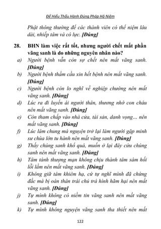 Để Hiểu Thấu Hành Đúng Pháp Hộ Niệm
122
Phật thông thường để các thành viên có thể niệm lâu
dài, nhiếp tâm và có lực. [Đúng]
28. BHN làm việc rất tốt, nhưng người chết mất phần
vãng sanh là do những nguyên nhân nào?
a) Người bệnh vẫn còn sợ chết nên mất vãng sanh.
[Đúng]
b) Người bệnh thầm cầu xin hết bệnh nên mất vãng sanh.
[Đúng]
c) Người bệnh còn lo nghĩ về nghiệp chướng nên mất
vãng sanh. [Đúng]
d) Lúc ra đi luyến ái người thân, thương nhớ con cháu
nên mất vãng sanh. [Đúng]
e) Còn tham chấp vào nhà cửa, tài sản, danh vọng… nên
mất vãng sanh. [Đúng]
f) Lúc lâm chung mà nguyện trở lại làm người gặp minh
sư chùa lớn tu hành nên mất vãng sanh. [Đúng]
g) Thấy chúng sanh khổ quá, muốn ở lại đây cứu chúng
sanh nên mất vãng sanh. [Đúng]
h) Tâm tánh thượng mạn không chịu thành tâm sám hối
lỗi lầm nên mất vãng sanh. [Đúng]
i) Không giữ tâm khiêm hạ, cứ tự nghĩ mình đã chứng
đắc mà bị oán thân trái chủ trá hình hãm hại nên mất
vãng sanh. [Đúng]
j) Tự mình không có niềm tin vãng sanh nên mất vãng
sanh. [Đúng]
k) Tự mình không nguyện vãng sanh tha thiết nên mất
 