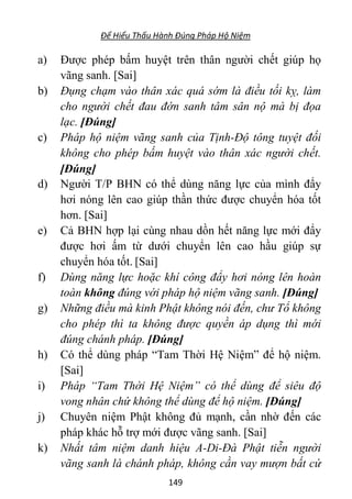 Để Hiểu Thấu Hành Đúng Pháp Hộ Niệm
149
a) Được phép bấm huyệt trên thân người chết giúp họ
vãng sanh. [Sai]
b) Đụng chạm vào thân xác quá sớm là điều tối kỵ, làm
cho người chết đau đớn sanh tâm sân nộ mà bị đọa
lạc. [Đúng]
c) Pháp hộ niệm vãng sanh của Tịnh-Độ tông tuyệt đối
không cho phép bấm huyệt vào thân xác người chết.
[Đúng]
d) Người T/P BHN có thể dùng năng lực của mình đẩy
hơi nóng lên cao giúp thần thức được chuyển hóa tốt
hơn. [Sai]
e) Cả BHN hợp lại cùng nhau dồn hết năng lực mới đẩy
được hơi ấm từ dưới chuyển lên cao hầu giúp sự
chuyển hóa tốt. [Sai]
f) Dùng năng lực hoặc khí công đẩy hơi nóng lên hoàn
toàn không đúng với pháp hộ niệm vãng sanh. [Đúng]
g) Những điều mà kinh Phật không nói đến, chư Tổ không
cho phép thì ta không được quyền áp dụng thì mới
đúng chánh pháp. [Đúng]
h) Có thể dùng pháp “Tam Thời Hệ Niệm” để hộ niệm.
[Sai]
i) Pháp “Tam Thời Hệ Niệm” có thể dùng để siêu độ
vong nhân chứ không thể dùng để hộ niệm. [Đúng]
j) Chuyên niệm Phật không đủ mạnh, cần nhờ đến các
pháp khác hỗ trợ mới được vãng sanh. [Sai]
k) Nhất tâm niệm danh hiệu A-Di-Đà Phật tiễn người
vãng sanh là chánh pháp, không cần vay mượn bất cứ
 