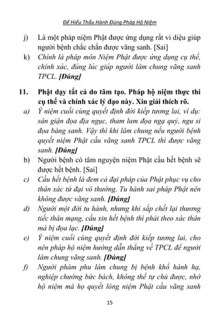 Để Hiểu Thấu Hành Đúng Pháp Hộ Niệm
15
j) Là một pháp niệm Phật được ứng dụng rất vi diệu giúp
người bệnh chắc chắn được vãng sanh. [Sai]
k) Chính là pháp môn Niệm Phật được ứ ng dụng cụ thể,
chı́nh xá c, đúng lúc giúp người lâm chung vãng sanh
TPCL. [Đúng]
11. Phật dạy tất cả do tâm tạo. Pháp hộ niệm thực thi
cụ thể và chính xác lý đạo này. Xin giải thích rõ.
a) Ý niệm cuối cùng quyết định đời kiếp tương lai, ví dụ:
sân giận đọa địa ngục, tham lam đọa ngạ quỷ, ngu si
đọa bàng sanh. Vậy thì khi lâm chung nếu người bệnh
quyết niệm Phật cầu vãng sanh TPCL thì được vãng
sanh. [Đúng]
b) Người bệnh có tâm nguyện niệm Phật cầu hết bệnh sẽ
được hết bệnh. [Sai]
c) Cầu hết bệnh là đem cả đại pháp của Phật phục vụ cho
thân xác tứ đại vô thường. Tu hành sai pháp Phật nên
không được vãng sanh. [Đúng]
d) Người một đời tu hành, nhưng khi sắp chết lại thương
tiếc thân mạng, cầu xin hết bệnh thì phải theo xác thân
mà bị đọa lạc. [Đúng]
e) Ý niệm cuối cùng quyết định đời kiếp tương lai, cho
nên pháp hộ niệm hướng dẫn thẳng về TPCL để người
lâm chung vãng sanh. [Đúng]
f) Người phàm phu lâm chung bị bệnh khổ hành hạ,
nghiệp chướng bức bách, không thể tự chủ được, nhờ
hộ niệm mà họ quyết lòng niệm Phật cầu vãng sanh
 