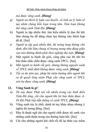 Để Hiểu Thấu Hành Đúng Pháp Hộ Niệm
16
mà được vãng sanh. [Đúng]
g) Người ưa thích lý luận cao huyền, vô tình sự lý luận sẽ
tạo nhân chủng hỗn loạn trong tâm. Tâm loạn không
thể vãng sanh Tịnh-Độ. [Đúng]
h) Người tu tập nhiều thứ, tìm hiểu nhiều lý đạo thì khi
lâm chung họ dễ dàng chọn lựa đường nào thích hợp
để đi. [Sai]
i) Người tu tập quá nhiều thứ, thì mông lung không chủ
định, đến khi lâm chung sẽ hoang mang như đúng giữa
vạn nẻo đường đành phải theo nghiệp thọ nạn. [Đúng]
j) Một người tu hành rất giỏi, công phu cao thì khi bỏ
báo thân chắc chắn được vãng sanh TPCL. [Sai]
k) Một người tu hành rất giỏi, nhưng không nguyện sanh
về TPCL nhất định không được vãng sanh. [Đúng]
l) Tất cả do tâm tạo, pháp hộ niệm hướng dẫn người khi
ra đi quyết lòng niệm Phật cầu vãng sanh về TPCL
nên họ được vãng sanh. [Đúng]
12. Vãng Sanh là gì?
a) Từ này được Phật nói rất nhiều trong các kinh điển
Tịnh-Độ tông, chỉ cho người khi bỏ báo thân được A-
Di-Đà Phật tiếp dẫn thẳng về cảnh TPCL. [Đúng]
b) Vãng sanh tức là chết, danh từ tuy khác nhau nhưng ý
nghĩa thì tương đồng. [Sai]
c) Đây là thuật ngữ chỉ cho người chết được tái sanh vào
những cảnh thiện trong sáu đường luân hồi. [Sai]
d) Chỉ cho những người khi chết rồi để lại thân xác mềm
 