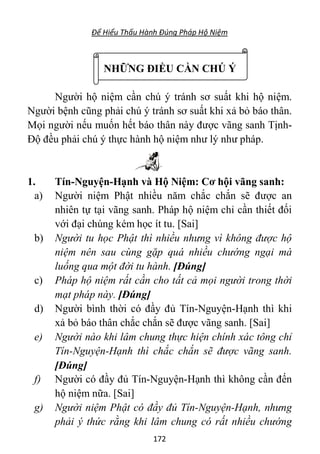 Để Hiểu Thấu Hành Đúng Pháp Hộ Niệm
172
NHỮNG ĐIỀU CẦN CHÚ Ý
Người hộ niệm cần chú ý tránh sơ suất khi hộ niệm.
Người bệnh cũng phải chú ý tránh sơ suất khi xả bỏ báo thân.
Mọi người nếu muốn hết báo thân này được vãng sanh Tịnh-
Độ đều phải chú ý thực hành hộ niệm như lý như pháp.
1. Tín-Nguyện-Hạnh và Hộ Niệm: Cơ hội vãng sanh:
a) Người niệm Phật nhiều năm chắc chắn sẽ được an
nhiên tự tại vãng sanh. Pháp hộ niệm chỉ cần thiết đối
với đại chúng kém học ít tu. [Sai]
b) Người tu học Phật thì nhiều nhưng vì không được hộ
niệm nên sau cùng gặp quá nhiều chướng ngại mà
luống qua một đời tu hành. [Đúng]
c) Pháp hộ niệm rất cần cho tất cả mọi người trong thời
mạt pháp này. [Đúng]
d) Người bình thời có đầy đủ Tín-Nguyện-Hạnh thì khi
xả bỏ báo thân chắc chắn sẽ được vãng sanh. [Sai]
e) Người nào khi lâm chung thực hiện chính xác tông chỉ
Tín-Nguyện-Hạnh thì chắc chắn sẽ được vãng sanh.
[Đúng]
f) Người có đầy đủ Tín-Nguyện-Hạnh thì không cần đến
hộ niệm nữa. [Sai]
g) Người niệm Phật có đầy đủ Tín-Nguyện-Hạnh, nhưng
phải ý thức rằng khi lâm chung có rất nhiều chướng
 