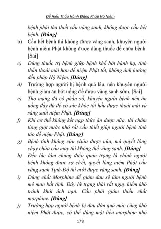 Để Hiểu Thấu Hành Đúng Pháp Hộ Niệm
178
bệnh phải tha thiết cầu vãng sanh, không được cầu hết
bệnh. [Đúng]
b) Cầu hết bệnh thì không được vãng sanh, khuyên người
bệnh niệm Phật không được dùng thuốc để chữa bệnh.
[Sai]
c) Dùng thuốc trị bệnh giúp bệnh khổ bớt hành hạ, tinh
thần thoải mái hơn để niệm Phật tốt, không ảnh hưởng
đến pháp Hộ Niệm. [Đúng]
d) Trường hợp người bị bệnh quá lâu, nên khuyên người
bệnh giảm ăn bớt uống để được vãng sanh sớm. [Sai]
e) Thọ mạng đã có phần số, khuyên người bệnh nên ăn
uống đầy đủ để có sức khỏe tốt hầu được thoải mái và
sáng suốt niệm Phật. [Đúng]
f) Khi cơ thể không kết nạp thức ăn được nữa, thì châm
từng giọt nước nhỏ rất cần thiết giúp người bệnh tỉnh
táo để niệm Phật. [Đúng]
g) Bệnh tình không cứu chữa được nữa, mà quyết lòng
chạy chữa cầu may thì không thể vãng sanh. [Đúng]
h) Đến lúc lâm chung điều quan trọng là chính người
bệnh không được sợ chết, quyết lòng niệm Phật cầu
vãng sanh Tịnh-Độ thì mới được vãng sanh. [Đúng]
i) Dùng chất Morphine để giảm đau sẽ làm người bệnh
mê man bất tỉnh. Đây là trạng thái rất nguy hiểm khó
tránh khỏi ách nạn. Cần phải giảm thiểu chất
morphine. [Đúng]
j) Trường hợp người bệnh bị đau đớn quá mức cũng khó
niệm Phật được, có thể dùng một liều morphine nhỏ
 